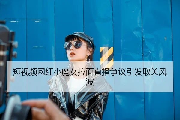短视频网红小魔女拉面直播争议引发取关风波